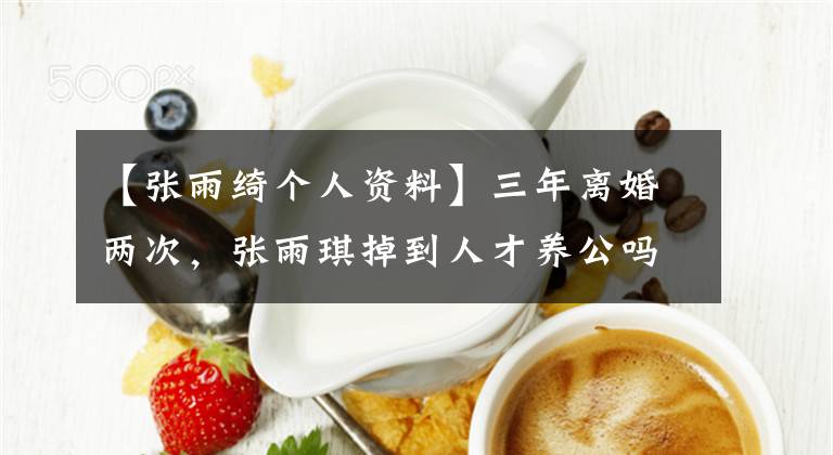 【張雨綺個(gè)人資料】三年離婚兩次，張雨琪掉到人才養(yǎng)公嗎？