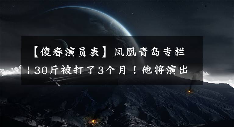 【傻春演員表】鳳凰青島專欄| 30斤被打了3個(gè)月！他將演出《羞羞的鐵拳》中最帥的“女一號(hào)”！