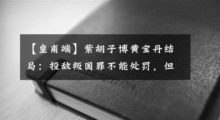 【皇甫端】紫胡子博黃寶丹結(jié)局：投敵叛國罪不能處罰，但被誤用釋放。