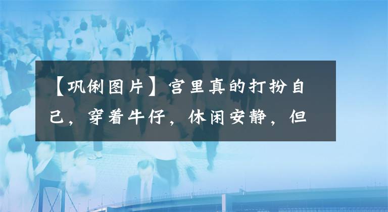 【鞏俐圖片】宮里真的打扮自己，穿著牛仔，休閑安靜，但看起來干練年輕。