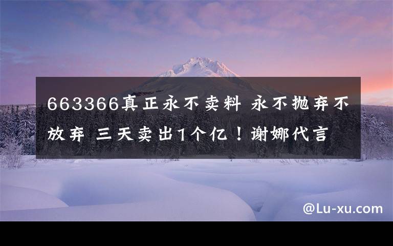 663366真正永不賣料 永不拋棄不放棄 三天賣出1個億！謝娜代言的祛濕茶火爆朋友圈。十人九濕，你被濕氣困擾嗎？