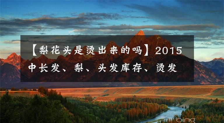 【梨花頭是燙出來的嗎】2015中長發(fā)、梨、頭發(fā)庫存、燙發(fā)、尾巴設(shè)計(jì)最令人開心！