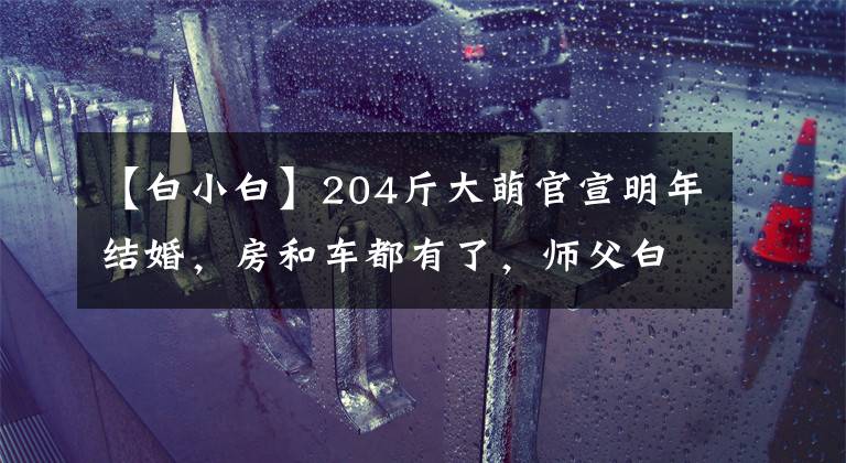 【白小白】204斤大萌官宣明年結(jié)婚，房和車(chē)都有了，師父白小白會(huì)當(dāng)證婚人