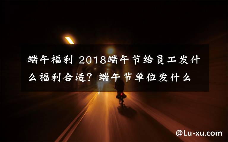 端午福利 2018端午節(jié)給員工發(fā)什么福利合適？端午節(jié)單位發(fā)什么禮品比較好