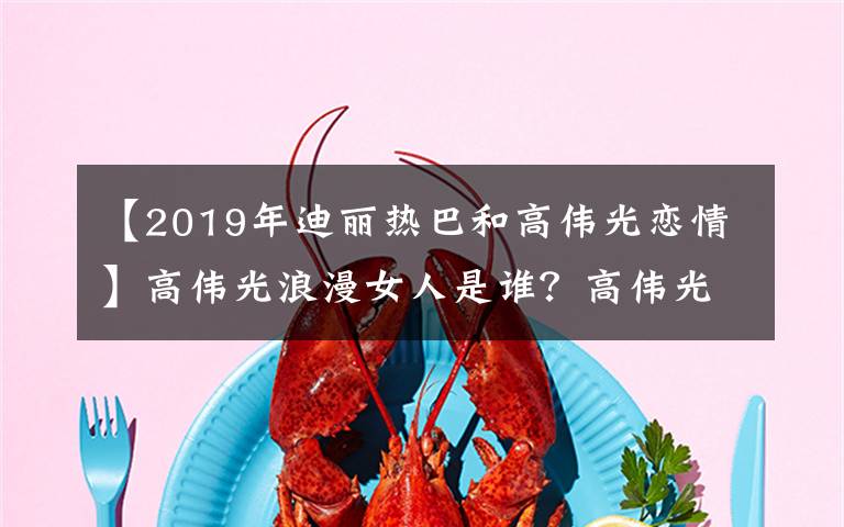 【2019年迪麗熱巴和高偉光戀情】高偉光浪漫女人是誰？高偉光射精史回顧Aria資料照片你有男朋友嗎？