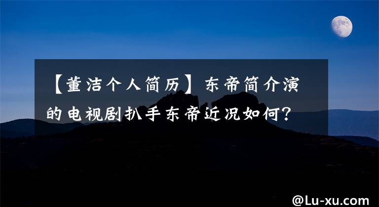 【董潔個人簡歷】東帝簡介演的電視劇扒手東帝近況如何？