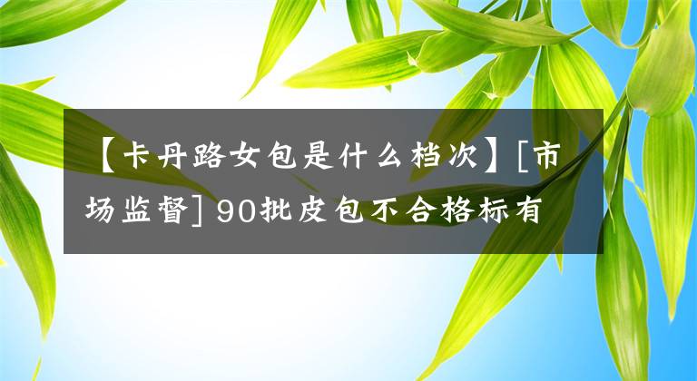 【卡丹路女包是什么檔次】[市場監(jiān)督] 90批皮包不合格標(biāo)有卡丹路、馬丁圖、蒙娜麗莎等