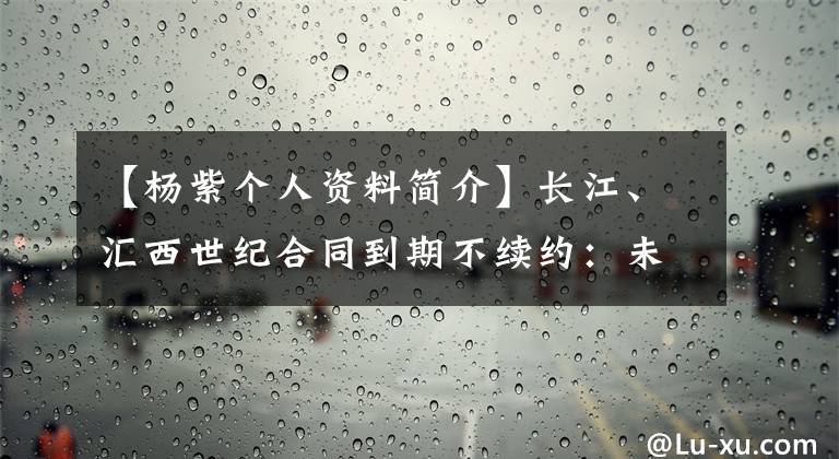 【楊紫個(gè)人資料簡(jiǎn)介】長(zhǎng)江、匯西世紀(jì)合同到期不續(xù)約：未來將更加堅(jiān)定、勇敢地向前邁進(jìn)