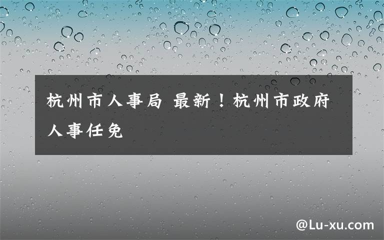 杭州市人事局 最新！杭州市政府人事任免