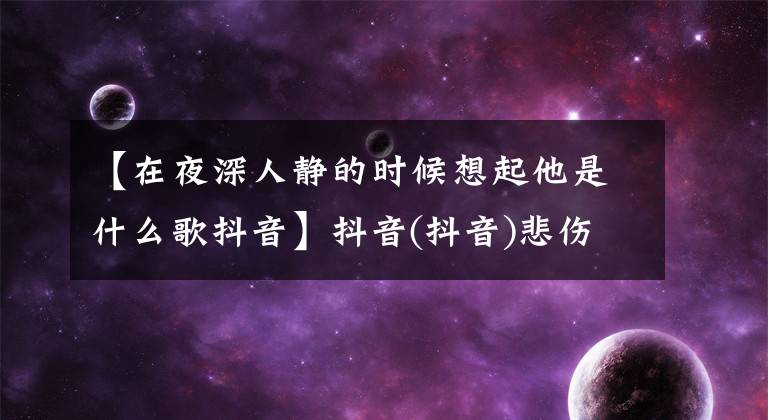 【在夜深人靜的時候想起他是什么歌抖音】抖音(抖音)悲傷的歌曲庫存，非常適合分手后聽