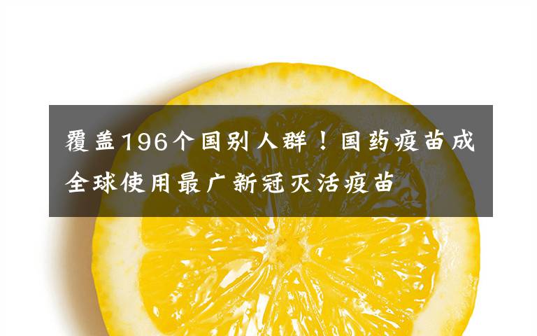 覆蓋196個國別人群！國藥疫苗成全球使用最廣新冠滅活疫苗