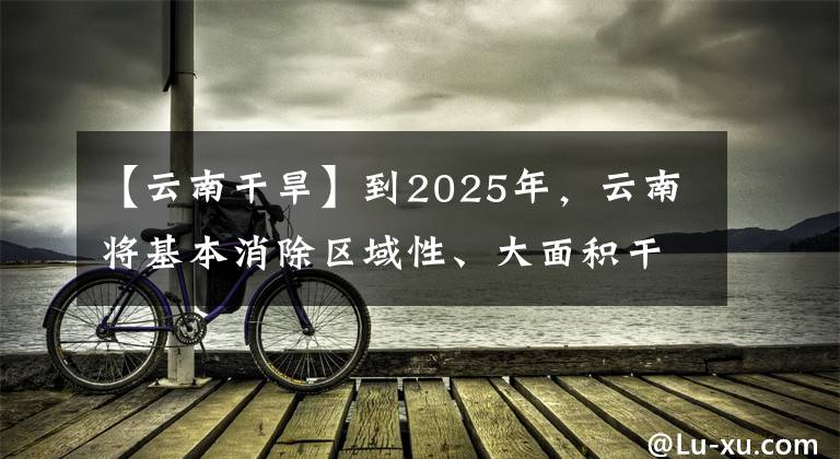 【云南干旱】到2025年，云南將基本消除區(qū)域性、大面積干旱