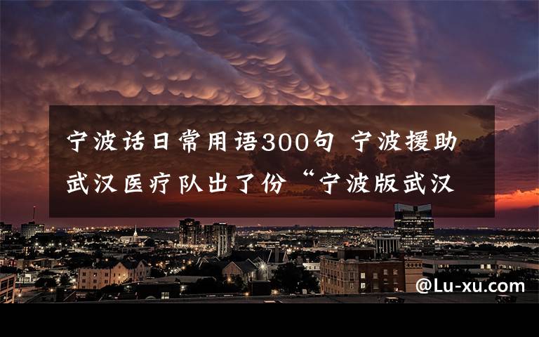 寧波話日常用語300句 寧波援助武漢醫(yī)療隊(duì)出了份“寧波版武漢方言手冊”