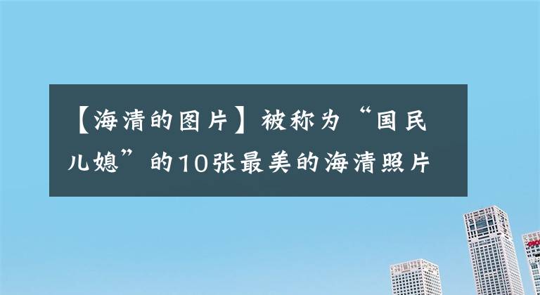 【海清的圖片】被稱為“國民兒媳”的10張最美的海清照片欣賞，優(yōu)雅的氣質知性