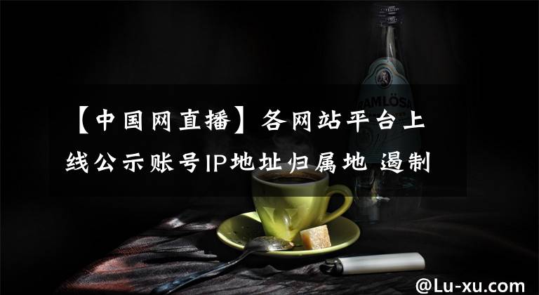 【中國網(wǎng)直播】各網(wǎng)站平臺上線公示賬號IP地址歸屬地 遏制網(wǎng)絡(luò)水軍蹭熱點、帶節(jié)奏