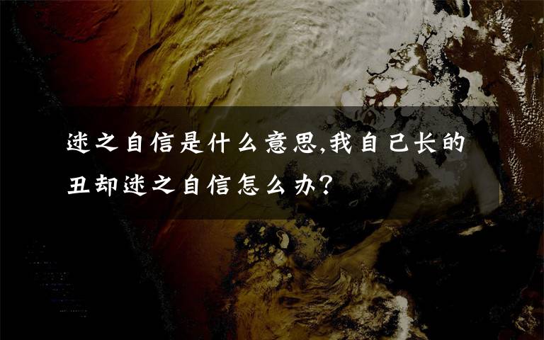 迷之自信是什么意思,我自己長(zhǎng)的丑卻迷之自信怎么辦？