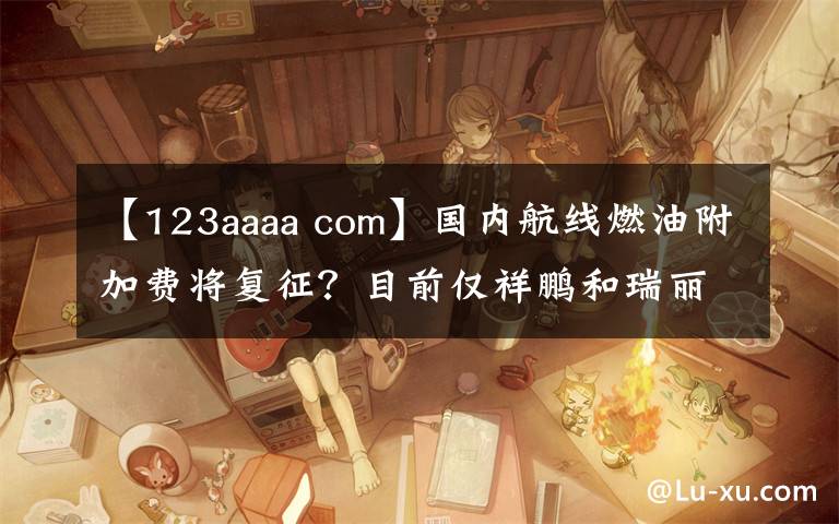 【123aaaa com】國內(nèi)航線燃油附加費將復(fù)征？目前僅祥鵬和瑞麗航空“預(yù)告”了