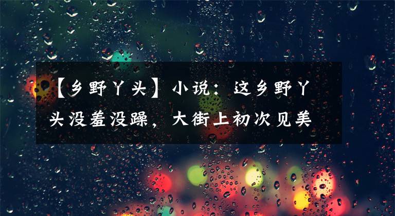 【鄉(xiāng)野丫頭】小說：這鄉(xiāng)野丫頭沒羞沒躁，大街上初次見美男，就笑瞇瞇問他姓名