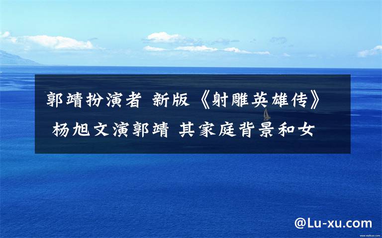 郭靖扮演者 新版《射雕英雄傳》 楊旭文演郭靖 其家庭背景和女友曝光