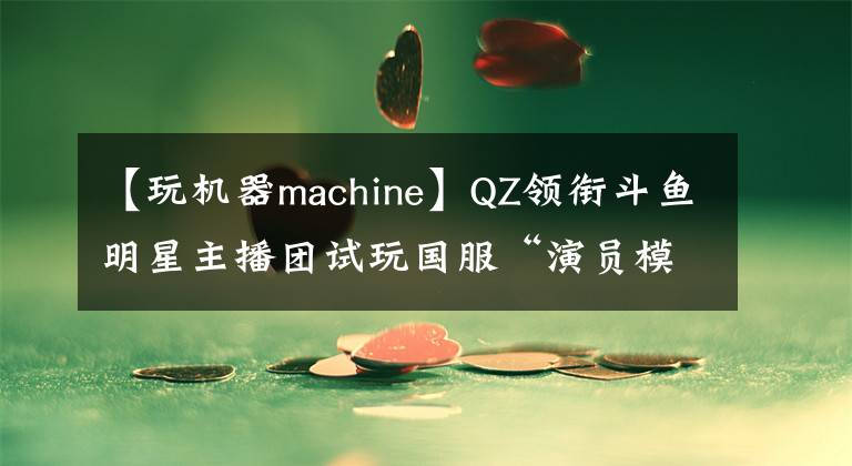 【玩機(jī)器machine】QZ領(lǐng)銜斗魚(yú)明星主播團(tuán)試玩國(guó)服“演員模式”，玩大人升堂識(shí)影帝