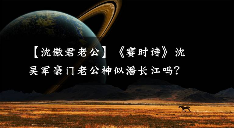 【沈傲君老公】《賽時(shí)詩》沈吳軍豪門老公神似潘長(zhǎng)江嗎？?jī)鹤蝇F(xiàn)在7歲了