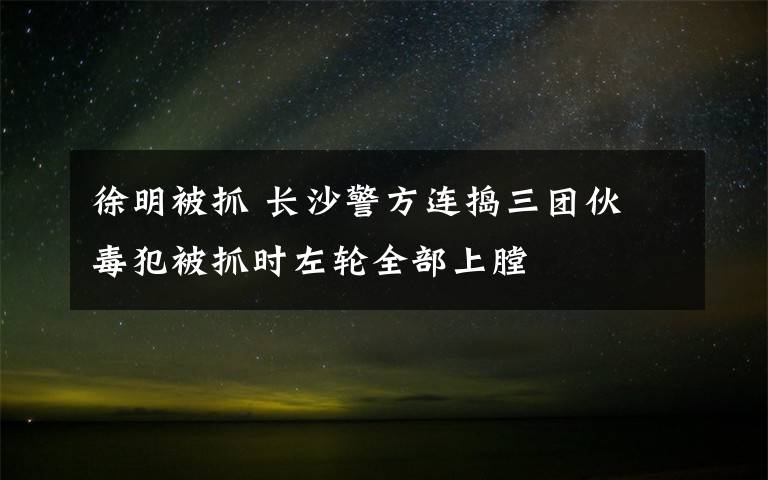 徐明被抓 長沙警方連搗三團伙 毒犯被抓時左輪全部上膛