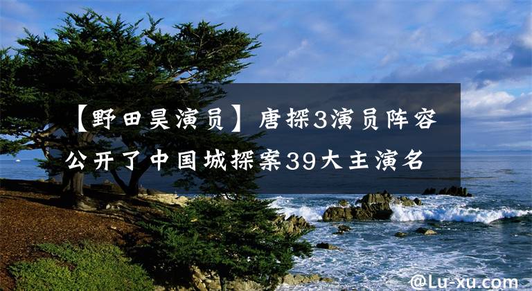 【野田昊演員】唐探3演員陣容公開了中國城探案39大主演名單