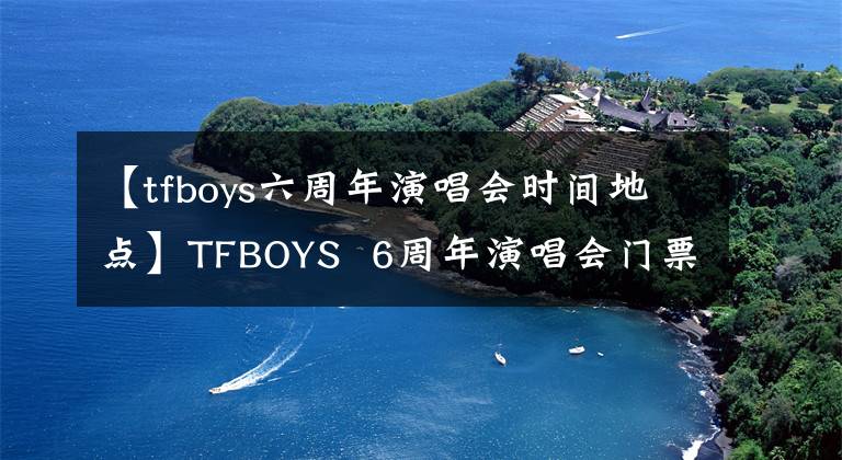 【tfboys六周年演唱會時間地點】TFBOYS  6周年演唱會門票如何TFBOYS  6周年演唱會門票開放場所