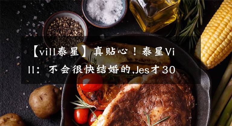 【vill泰星】真貼心！泰星Vill：不會(huì)很快結(jié)婚的,Jes才30歲，要多給他一些時(shí)間