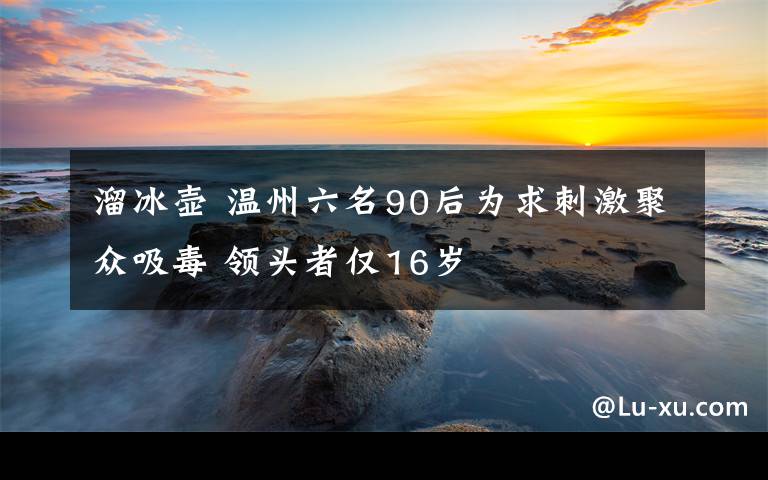 溜冰壺 溫州六名90后為求刺激聚眾吸毒 領(lǐng)頭者僅16歲