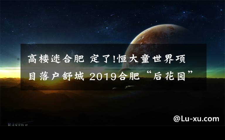 高樓迷合肥 定了!恒大童世界項目落戶舒城 2019合肥“后花園”火了!