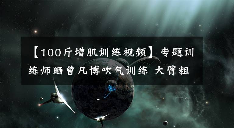 【100斤增肌訓(xùn)練視頻】專題訓(xùn)練師曬曾凡博吹氣訓(xùn)練 大臂粗壯&增肌明顯