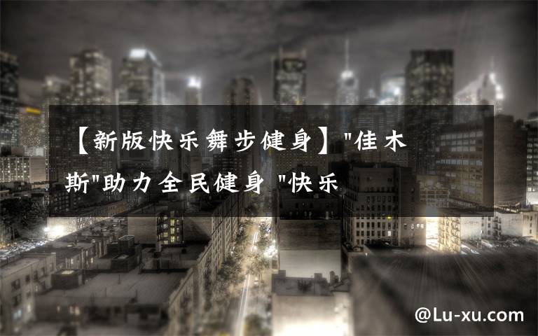 【新版快樂舞步健身】"佳木斯"助力全民健身 "快樂舞步"走起來