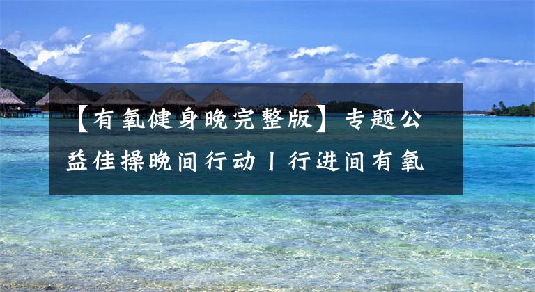 【有氧健身晚完整版】專題公益佳操晚間行動丨行進間有氧健身操創(chuàng)始人于繼承攜團隊走進社區(qū)