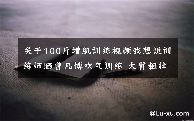 關于100斤增肌訓練視頻我想說訓練師曬曾凡博吹氣訓練 大臂粗壯&增肌明顯