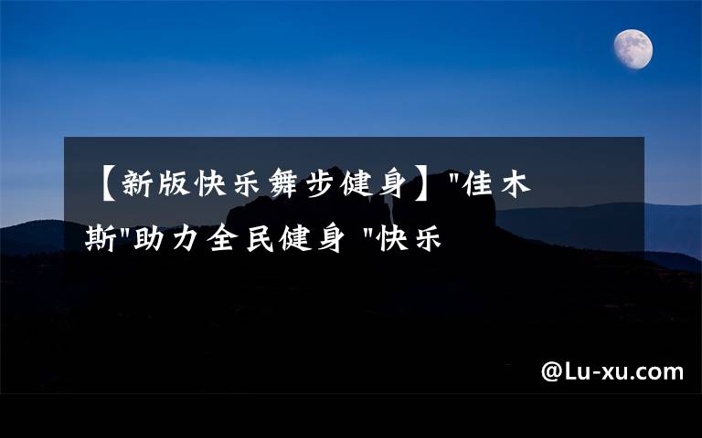 【新版快樂(lè)舞步健身】"佳木斯"助力全民健身 "快樂(lè)舞步"走起來(lái)