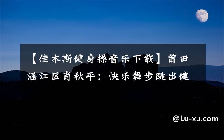 【佳木斯健身操音樂下載】莆田涵江區(qū)肖秋平：快樂舞步跳出健康生活