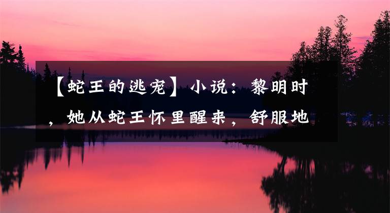 【蛇王的逃寵】小說(shuō)：黎明時(shí)，她從蛇王懷里醒來(lái)，舒服地揉了揉，他溫柔地笑了笑。又惹到我了