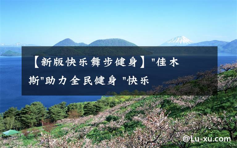 【新版快樂舞步健身】"佳木斯"助力全民健身 "快樂舞步"走起來