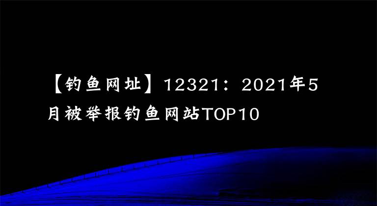 【釣魚(yú)網(wǎng)址】12321：2021年5月被舉報(bào)釣魚(yú)網(wǎng)站TOP10