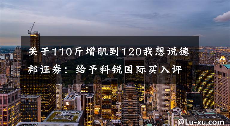 關(guān)于110斤增肌到120我想說德邦證券：給予科銳國(guó)際買入評(píng)級(jí)，目標(biāo)價(jià)位65.38元