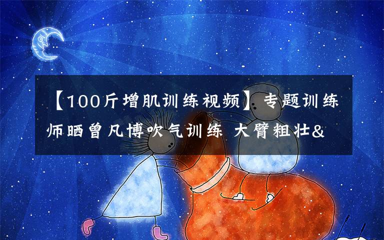 【100斤增肌訓練視頻】專題訓練師曬曾凡博吹氣訓練 大臂粗壯&增肌明顯