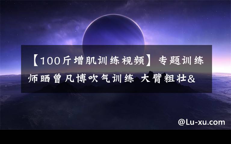 【100斤增肌訓練視頻】專題訓練師曬曾凡博吹氣訓練 大臂粗壯&增肌明顯