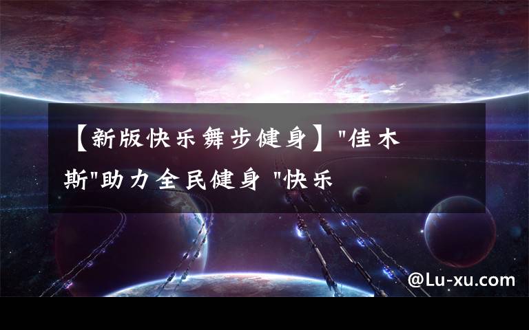 【新版快樂舞步健身】"佳木斯"助力全民健身 "快樂舞步"走起來