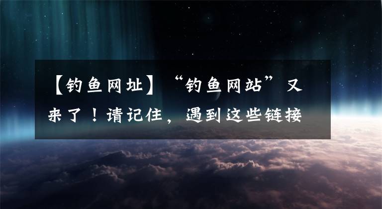 【釣魚網(wǎng)址】“釣魚網(wǎng)站”又來了！請記住，遇到這些鏈接千萬不要打開