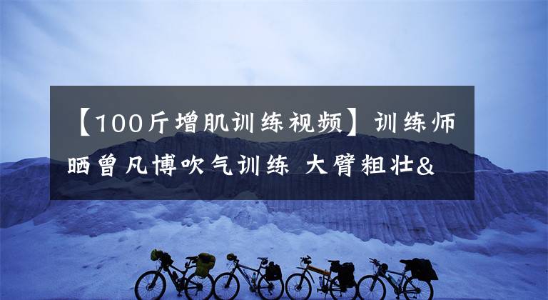 【100斤增肌訓練視頻】訓練師曬曾凡博吹氣訓練 大臂粗壯&增肌明顯