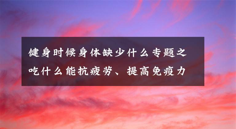 健身時候身體缺少什么專題之吃什么能抗疲勞、提高免疫力，健身達人們的新寵，你還不知道嗎