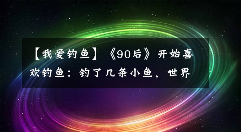 【我愛釣魚】《90后》開始喜歡釣魚：釣了幾條小魚，世界被治愈了。