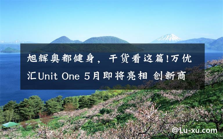 旭輝奧都健身，干貨看這篇!萬(wàn)優(yōu)匯Unit One 5月即將亮相 創(chuàng)新商業(yè)締造新璀耀