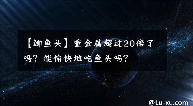 【鯽魚(yú)頭】重金屬超過(guò)20倍了嗎？能愉快地吃魚(yú)頭嗎？